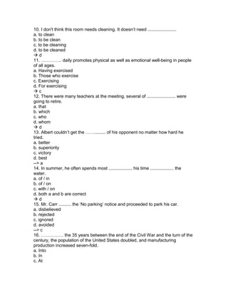 10. I don't think this room needs cleaning. It doesn’t need .......................
a. to clean
b. to be clean
c. to be cleaning
d. to be cleaned
 d
11. ………….. daily promotes physical as well as emotional well-being in people
of all ages.
a. Having exercised
b. Those who exercise
c. Exercising
d. For exercising
 c
12. There were many teachers at the meeting, several of ....................... were
going to retire.
a. that
b. which
c. who
d. whom
 d
13. Albert couldn’t get the ……......... of his opponent no matter how hard he
tried.
a. better
b. superiority
c. victory
d. best
--> a
14. In summer, he often spends most ................... his time ................... the
water.
a. of / in
b. of / on
c. with / on
d. both a and b are correct
 d
15. Mr. Carr .......... the ‘No parking’ notice and proceeded to park his car.
a. disbelieved
b. rejected
c. ignored
d. avoided
--> c
16. …………… the 35 years between the end of the Civil War and the turn of the
century, the population of the United States doubled, and manufacturing
production increased seven-fold.
a. Into
b. In
c. At
 