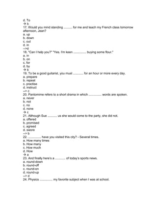 d. To
 b
17. Would you mind standing .......... for me and teach my French class tomorrow
afternoon, Jean?
a. up
b. down
c. out
d. in
-->d
18. "Can I help you?" "Yes. I'm keen ............... buying some flour."
a. in
b. on
c. for
d. by
 b
19. To be a good guitarist, you must ............ for an hour or more every day.
a. prepare
b. repeat
c. practise
d. instruct
--> c
20. Pantomime refers to a short drama in which ............... words are spoken.
a. never
b. not
c. no
d. none
 c
21. Although Sue ........... us she would come to the party, she did not.
a. offered
b. promised
c. agreed
d. swore
--> b
22. ............... have you visited this city? - Several times.
a. How many times
b. How many
c. How much
d. How
 a
23. And finally here’s a ............ of today’s sports news.
a. round-down
b. round-off
c. round-on
d. round-up
--> d
24. Physics ............... my favorite subject when I was at school.
 
