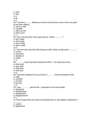 a. were
b. was
c. is
d. be
 b
25. I hurried to ............ Barbara so that we could discuss some of the new plans
as we were walking.
a. come up with
b. overtake
c. catch up with
d. reach up to
--> c
26. This is the first time I have seen this car. Where ...............?
a. did it make
b. did it made
c. was it make
d. was it made
 d
27. This morning I was fined 20p because I didn’t keep my dog under ................
a. control
b. command
c. obedience
d. orders
--> a
28. ............... have they been watching the film? – For nearly two hours.
a. How much
b. How often
c. What time
d. How long
 d
29. The doctor allowed him to go home on ............. that he remained in bed.
a. order
b. condition
c. promise
d. account
--> b
30. I was ………….. with the film. I expected it to be much better.
a. disappoint
b. disappointing
c. disappointed
d. disappointment
 c
31. Even though Chip was neat and well-groomed, he was slightly unattractive in
.............…..
a. outlook
b. appearance
 