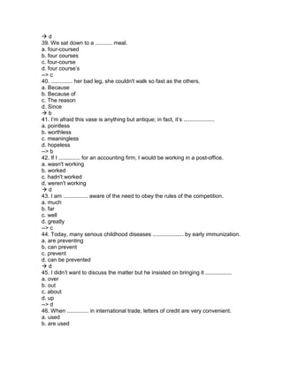  d
39. We sat down to a ........... meal.
a. four-coursed
b. four courses
c. four-course
d. four course’s
--> c
40. .............. her bad leg, she couldn't walk so fast as the others.
a. Because
b. Because of
c. The reason
d. Since
 b
41. I’m afraid this vase is anything but antique; in fact, it’s ....................
a. pointless
b. worthless
c. meaningless
d. hopeless
--> b
42. If I .............. for an accounting firm, I would be working in a post-office.
a. wasn't working
b. worked
c. hadn't worked
d. weren't working
 d
43. I am ................ aware of the need to obey the rules of the competition.
a. much
b. far
c. well
d. greatly
--> c
44. Today, many serious childhood diseases .................... by early immunization.
a. are preventing
b. can prevent
c. prevent
d. can be prevented
 d
45. I didn’t want to discuss the matter but he insisted on bringing it .................
a. over
b. out
c. about
d. up
--> d
46. When .............. in international trade, letters of credit are very convenient.
a. used
b. are used
 