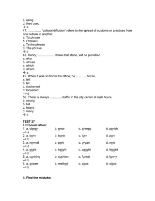 c. using
d. they used
 a
47. …………. “cultural diffusion” refers to the spread of customs or practices from
one culture to another.
a. To phrase
b. Phrased
c. To the phrase
d. The phrase
 d
48. Henry, .................... threw that stone, will be punished.
a. who
b. whose
c. which
d. whom
 a
49. When it was so hot in the office, he ............ his tie.
a. left
b. let
c. slackened
d. loosened
--> d
50. There is always .............. traffic in the city center at rush hours.
a. strong
b. full
c. heavy
d. many
 c
TEST 27
I. Pronunciation:
1. a. clergy b. error c. energy d. perish
--> a
2. a. born b. bone c. torn d. port
--> b
3. a. normal b. pork c. organ d. note
--> d
4. a. eight b. height c. weight d. freight
--> b
5. a. cunning b. cushion c. funnel d. funny
--> b
6. a. ocean b. method c. pose d. close
--> b
II. Find the mistake:
 