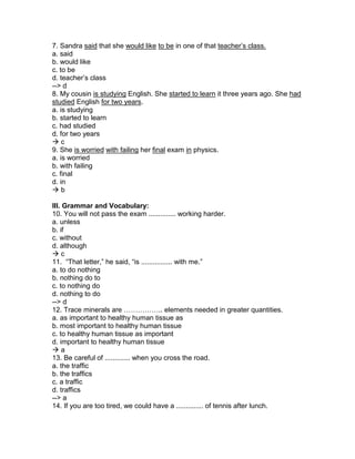 7. Sandra said that she would like to be in one of that teacher’s class.
a. said
b. would like
c. to be
d. teacher’s class
--> d
8. My cousin is studying English. She started to learn it three years ago. She had
studied English for two years.
a. is studying
b. started to learn
c. had studied
d. for two years
 c
9. She is worried with failing her final exam in physics.
a. is worried
b. with failing
c. final
d. in
 b
III. Grammar and Vocabulary:
10. You will not pass the exam .............. working harder.
a. unless
b. if
c. without
d. although
 c
11. “That letter,” he said, “is ................ with me.”
a. to do nothing
b. nothing do to
c. to nothing do
d. nothing to do
--> d
12. Trace minerals are …………….. elements needed in greater quantities.
a. as important to healthy human tissue as
b. most important to healthy human tissue
c. to healthy human tissue as important
d. important to healthy human tissue
 a
13. Be careful of ............. when you cross the road.
a. the traffic
b. the traffics
c. a traffic
d. traffics
--> a
14. If you are too tired, we could have a .............. of tennis after lunch.
 