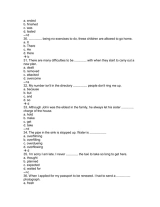 a. ended
b. finished
c. was
d. lasted
-->d
30. ............... being no exercises to do, these children are allowed to go home.
a. It
b. There
c. He
d. Here
 b
31. There are many difficulties to be .............. with when they start to carry out a
new plan.
a. dealt
b. removed
c. attacked
d. overcome
-->a
32. My number isn't in the directory ................ people don't ring me up.
a. because
b. but
c. and
d. so
 d
33. Although John was the eldest in the family, he always let his sister ..............
charge of the house.
a. hold
b. make
c. get
d. take
-->d
34. The pipe in the sink is stopped up. Water is ...................
a. overfilming
b. overfilling
c. overdueing
d. overflowing
 d
35. I’m sorry I am late. I never .............. the taxi to take so long to get here.
a. thought
b. planned
c. expected
d. waited for
-->c
36. When I applied for my passport to be renewed. I had to send a ................
photograph.
a. fresh
 