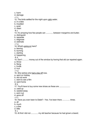 c. harm
d. damage
--> c
12. The birds settled for the night upon calm water.
a. in a lake
b. troubled
c. quiet
d. clean
 c
13. It’s amazing how few people can ............. between margarine and butter.
a. distinguish
b. separate
c. diagnose
d. estimate
--> a
14. What's going on here?
a. leaving
b. burning
c. starting
d. happening
 d
15. Don’t ........... money out of the window by having that old car repaired again.
a. throw
b. flying
c. hurtle
d. hurl
--> a
16. She wishes she had a day off now.
a. went on holiday
b. did not work
c. went to see a film
d. went home
 b
17. You’ll have to buy some new shoes as these are ....................
a. used up
b. wasted away
c. worn out
d. gone off
--> c
18. Have you ever been to Dalat? - Yes. I've been there .............. times.
a. all
b. much
c. a few
d. little
 c
19. At first I did not ............. my old teacher because he had grown a beard.
 