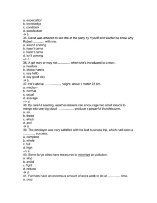 a. expectation
b. knowledge
c. condition
d. satisfaction
 b
35. David was amazed to see me at the party by myself and wanted to know why
Robert ............. with me.
a. wasn’t coming
b. hasn’t come
c. hadn’t come
d. isn’t coming
--> c
36. A girl may or may not .............. when she's introduced to a man.
a. hesitate
b. shake hands
c. say hello
d. say good day
 b
37. He’s above ……............ height; about 1 meter 78 cm.
a. medium
b. normal
c. usual
d. average
--> d
38. By careful seeding, weather-makers can encourage two small clouds to
merge into one big cloud ……………. produce a powerful thunderstorm.
a. so
b. these
c. which
d. and
 d
39. The employer was very satisfied with his last business trip, which had been a
.............. success.
a. complete
b. whole
c. full
d. high
--> a
40. Some large cities have measures to minimize air pollution.
a. stop
b. avoid
c. fight
d. reduce
 d
41. Farmers have an enormous amount of extra work to do at ............... time.
a. crop
 