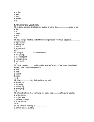 a. is like
b. as it
c. field
d. moves
 c
III. Grammar and Vocabulary:
10. In some schools, the teaching quality is worse than ................... used to be.
a. they
b. it
c. them
d. that
 b
11. You can go into this part of the building in case you have a special .................
a. permission
b. allowance
c. permit
d. agreement
--> c
12. Mary is ................... to understand it.
a. too young
b. too intelligent
c. enough ability
d. very pretty
 a
13. “How can we ........... out together what we’re to do if we never talk about it
frankly?” she cried in desperation.
a. test
b. find
c. search
d. work
--> d
14. It is ................... city that we have got lost.
a. a such big
b. such big
c. such a big
d. a very big
 c
15. When the front door bell rang, my sister was ............ of making a cake.
a. at the center
b. on her way
c. halfway through
d. in the middle
--> d
16. My father is working in .....................
a. a thirty-stories building
 