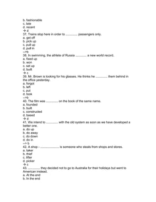 b. fashionable
c. late
d. recent
 d
37. Trains stop here in order to .............. passengers only.
a. get off
b. pick up
c. pull up
d. pull in
-->b
38. In swimming, the athlete of Russia ............. a new world record.
a. fixed up
b. won
c. set up
d. built
 c
39. Mr. Brown is looking for his glasses. He thinks he .............. them behind in
the office yesterday.
a. forgot
b. left
c. put
d. took
-->b
40. The film was .............. on the book of the same name.
a. founded
b. built
c. constructed
d. based
 d
41. We intend to .............. with the old system as soon as we have developed a
better one.
a. do up
b. do away
c. do down
d. do in
--> b
42. A shop - ...................... is someone who steals from shops and stores.
a. taker
b. thief
c. lifter
d. picker
 c
43. .............. they decided not to go to Australia for their holidays but went to
American instead.
a. At the end
b. In the end
 