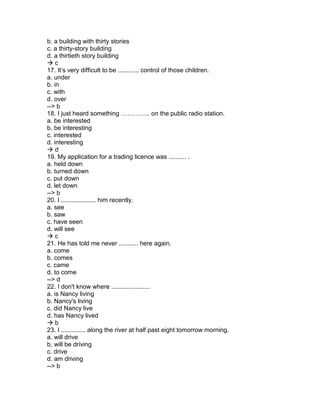 b. a building with thirty stories
c. a thirty-story building
d. a thirtieth story building
 c
17. It’s very difficult to be ............ control of those children.
a. under
b. in
c. with
d. over
--> b
18. I just heard something ………….. on the public radio station.
a. be interested
b. be interesting
c. interested
d. interesting
 d
19. My application for a trading licence was .......... .
a. held down
b. turned down
c. put down
d. let down
--> b
20. I .................... him recently.
a. see
b. saw
c. have seen
d. will see
 c
21. He has told me never ........... here again.
a. come
b. comes
c. came
d. to come
--> d
22. I don't know where ......................
a. is Nancy living
b. Nancy's living
c. did Nancy live
d. has Nancy lived
 b
23. I .............. along the river at half past eight tomorrow morning.
a. will drive
b. will be driving
c. drive
d. am driving
--> b
 