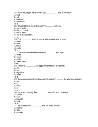 24. What would you have done if you .................... a lot of money?
a. had
b. will
c. had had
d. have had
 c
25. It is said that a rise in the salary is ............ just now.
a. out of sight
b. out of control
c. out of date
d. out of the question
--> d
26. The ................... are the people who are not able to hear.
a. dead
b. deaf
c. blind
d. mute
 b
27. The accusation left Michael quite ................. with rage.
a. dumb
b. silent
c. mute
d. speechless
--> b
28. I'd like to ................... an appointment to see the doctor.
a. do
b. say
c. organize
d. make
 d
29. It was very quick of him to assert his authority ............ the younger children.
a. on
b. to
c. over
d. at
--> c
30. He acted promptly. He ……………. the child from drowning.
a. saved
b. kept
c. brought
d. took
 a
31. He used to find ……............ with his son’s friends.
a. blame
b. lack
c. mistake
 
