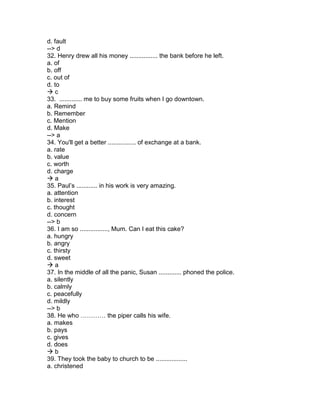 d. fault
--> d
32. Henry drew all his money ................ the bank before he left.
a. of
b. off
c. out of
d. to
 c
33. ............. me to buy some fruits when I go downtown.
a. Remind
b. Remember
c. Mention
d. Make
--> a
34. You'll get a better ................ of exchange at a bank.
a. rate
b. value
c. worth
d. charge
 a
35. Paul’s ............ in his work is very amazing.
a. attention
b. interest
c. thought
d. concern
--> b
36. I am so ................, Mum. Can I eat this cake?
a. hungry
b. angry
c. thirsty
d. sweet
 a
37. In the middle of all the panic, Susan ............. phoned the police.
a. silently
b. calmly
c. peacefully
d. mildly
--> b
38. He who ………… the piper calls his wife.
a. makes
b. pays
c. gives
d. does
 b
39. They took the baby to church to be ..................
a. christened
 