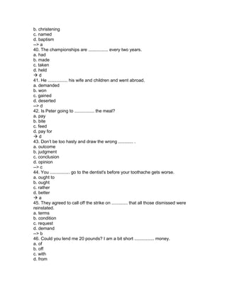 b. christening
c. named
d. baptism
--> a
40. The championships are ................ every two years.
a. had
b. made
c. taken
d. held
 d
41. He ................ his wife and children and went abroad.
a. demanded
b. won
c. gained
d. deserted
--> d
42. Is Peter going to ................ the meal?
a. pay
b. bite
c. feed
d. pay for
 d
43. Don’t be too hasty and draw the wrong ............ .
a. outcome
b. judgment
c. conclusion
d. opinion
--> c
44. You ................ go to the dentist's before your toothache gets worse.
a. ought to
b. ought
c. rather
d. better
 a
45. They agreed to call off the strike on ............. that all those dismissed were
reinstated.
a. terms
b. condition
c. request
d. demand
--> b
46. Could you lend me 20 pounds? I am a bit short ................ money.
a. of
b. off
c. with
d. from
 