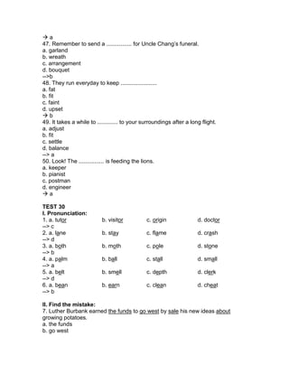  a
47. Remember to send a ................ for Uncle Chang’s funeral.
a. garland
b. wreath
c. arrangement
d. bouquet
-->b
48. They run everyday to keep .......................
a. fat
b. fit
c. faint
d. upset
 b
49. It takes a while to ............. to your surroundings after a long flight.
a. adjust
b. fit
c. settle
d. balance
--> a
50. Look! The ................ is feeding the lions.
a. keeper
b. pianist
c. postman
d. engineer
 a
TEST 30
I. Pronunciation:
1. a. tutor b. visitor c. origin d. doctor
--> c
2. a. lane b. stay c. flame d. crash
--> d
3. a. both b. moth c. pole d. stone
--> b
4. a. palm b. ball c. stall d. small
--> a
5. a. belt b. smell c. depth d. clerk
--> d
6. a. bean b. earn c. clean d. cheat
--> b
II. Find the mistake:
7. Luther Burbank earned the funds to go west by sale his new ideas about
growing potatoes.
a. the funds
b. go west
 