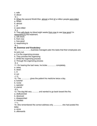 c. sale
d. about
 c
8. When the second World War, almost a third of a million people were killed.
a. When
b. almost
c. of
d. were killed
 a
9. They will check my blood eight weeks from now to see how good I’m
responding to the treatment.
a. will check
b. from now
c. how good
d. responding to
 c
III. Grammar and Vocabulary:
10. ……………….., business managers plan the tasks that their employees are
to carry out.
a. It is the organizing process
b. They process the organizing
c. While the organizing process
d. Through the organizing process
 d
11. On hearing the bad news, he broke ............... completely.
a. away
b. down
c. in
d. out
--> b
12. The ................ gives the patient his medicine twice a day.
a. butcher
b. nurse
c. operator
d. pianist
 b
13. The dog felt very ............ and wanted to go back toward the fire.
a. disillusioned
b. deceived
c. disappointed
d. cheated
--> c
14. She remembered the correct address only ................ she had posted the
letter.
a. since
b. afterwards
 