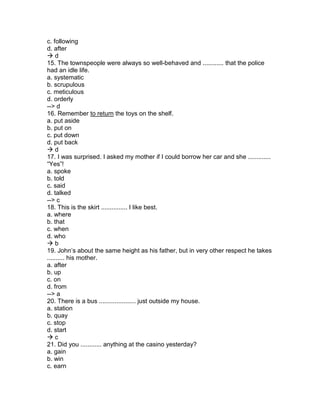 c. following
d. after
 d
15. The townspeople were always so well-behaved and ............ that the police
had an idle life.
a. systematic
b. scrupulous
c. meticulous
d. orderly
--> d
16. Remember to return the toys on the shelf.
a. put aside
b. put on
c. put down
d. put back
 d
17. I was surprised. I asked my mother if I could borrow her car and she .............
“Yes”!
a. spoke
b. told
c. said
d. talked
--> c
18. This is the skirt ............... I like best.
a. where
b. that
c. when
d. who
 b
19. John’s about the same height as his father, but in very other respect he takes
.......... his mother.
a. after
b. up
c. on
d. from
--> a
20. There is a bus ..................... just outside my house.
a. station
b. quay
c. stop
d. start
 c
21. Did you ............ anything at the casino yesterday?
a. gain
b. win
c. earn
 