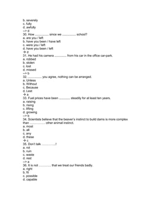 b. severely
c. fully
d. awfully
--> d
30. How ................ since we ................ school?
a. are you / left
b. have you been / have left
c. were you / left
d. have you been / left
 d
31. He had his camera .............. from his car in the office car-park.
a. robbed
b. stolen
c. lost
d. missed
--> b
32. ................ you agree, nothing can be arranged.
a. Unless
b. Without
c. Because
d. Lest
 a
33. Fuel prices have been ............. steadily for at least ten years.
a. raising
b. rising
c. lifting
d. growing
--> b
34. Scientists believe that the beaver’s instinct to build dams is more complex
than …………… other animal instinct.
a. most
b. all
c. any
d. these
 c
35. Don’t talk …………..!
a. rot
b. ruin
c. waste
d. rest
--> a
36. It is not ………… that we treat our friends badly.
a. right
b. fit
c. possible
d. capable
 