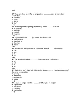 --> b
37. They can sleep at my flat as long as they ................ stay for more than
twenty days.
a. wouldn’t
b. didn’t
c. shan’t
d. don’t
--> d
38. He apologized for opening my handbag but he ............ it for his.
a. recognized
b. confused
c. mistook
d. imagined
--> c
39. A good friend will ........... you when you’re in trouble.
a. stand against
b. stand out for
c. stand by
d. stand
--> c
40. Michael was not agreeable to explain the reason .......... his absence.
a. that
b. why
c. of
d. for
--> d
41. The whole nation was ………….. in arms against the invaders.
a. up
b. out
c. in
d. on
--> a
42. His brother can’t stand television and is always ............ the disappearance of
the art of conversation.
a. grieving
b. lamenting
c. complaining
d. talking
--> b
43. I could no longer stand the ........... and flung the door open.
a. expectation
b. suspense
c. foresight
d. imagination
--> b
 