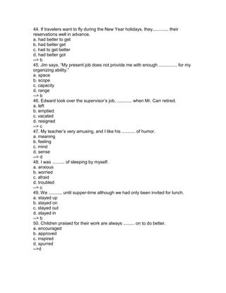 44. If travelers want to fly during the New Year holidays, they............. their
reservations well in advance.
a. had better to get
b. had better get
c. had to get better
d. had better got
--> b
45. Jim says, “My present job does not provide me with enough ............... for my
organizing ability.”
a. space
b. scope
c. capacity
d. range
--> b
46. Edward took over the supervisor’s job, ............ when Mr. Carr retired.
a. left
b. emptied
c. vacated
d. resigned
--> c
47. My teacher’s very amusing, and I like his ........... of humor.
a. meaning
b. feeling
c. mind
d. sense
--> d
48. I was .......... of sleeping by myself.
a. anxious
b. worried
c. afraid
d. troubled
--> c
49. We ........... until supper-time although we had only been invited for lunch.
a. stayed up
b. stayed on
c. stayed out
d. stayed in
--> b
50. Children praised for their work are always ......... on to do better.
a. encouraged
b. approved
c. inspired
d. spurred
-->d
 