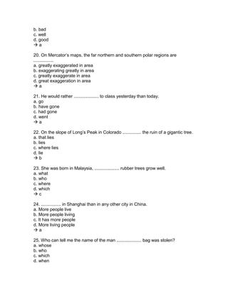 b. bad
c. well
d. good
 a
20. On Mercator’s maps, the far northern and southern polar regions are
................
a. greatly exaggerated in area
b. exaggerating greatly in area
c. greatly exaggerate in area
d. great exaggeration in area
 a
21. He would rather .................... to class yesterday than today.
a. go
b. have gone
c. had gone
d. went
 a
22. On the slope of Long’s Peak in Colorado ............... the ruin of a gigantic tree.
a. that lies
b. lies
c. where lies
d. lie
 b
23. She was born in Malaysia, .................... rubber trees grow well.
a. what
b. who
c. where
d. which
 c
24. ................ in Shanghai than in any other city in China.
a. More people live
b. More people living
c. It has more people
d. More living people
 a
25. Who can tell me the name of the man .................... bag was stolen?
a. whose
b. who
c. which
d. when
 
