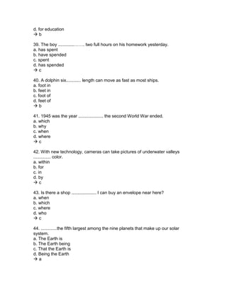 d. for education
 b
39. The boy .............……. two full hours on his homework yesterday.
a. has spent
b. have spended
c. spent
d. has spended
 c
40. A dolphin six............ length can move as fast as most ships.
a. foot in
b. feet in
c. foot of
d. feet of
 b
41. 1945 was the year .................... the second World War ended.
a. which
b. why
c. when
d. where
 c
42. With new technology, cameras can take pictures of underwater valleys
.............. color.
a. within
b. for
c. in
d. by
 c
43. Is there a shop .................... I can buy an envelope near here?
a. when
b. which
c. where
d. who
 c
44. .............the fifth largest among the nine planets that make up our solar
system.
a. The Earth is
b. The Earth being
c. That the Earth is
d. Being the Earth
 a
 
