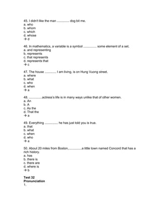45. I didn't like the man .............. dog bit me.
a. who
b. whom
c. which
d. whose
 d
46. In mathematics, a variable is a symbol ............... some element of a set.
a. and representing
b. represents
c. that represents
d. represents that
 c
47. The house ............. I am living, is on Hung Vuong street.
a. where
b. what
c. who
d. when
 a
48. ...............actress’s life is in many ways unlike that of other women.
a. An
b. A
c. As the
d. That the
 a
49. Everything ............... he has just told you is true.
a. that
b. what
c. when
d. who
 a
50. About 20 miles from Boston,...............a little town named Concord that has a
rich history.
a. has
b. there is
c. there are
d. where is
 b
Test 32
Pronunciation
1.
 