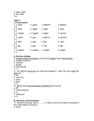 c. elder / older
d. old / elder
 c
TEST 4
I. Pronunciation
1. a. many b. guess c. pleasant d. leading
 d
2. a. thirst b. heard c. heart d. word
 c
3. a. choose b. bought c. board d. normal
 a
4. a. butter b. gum c. butcher d. summer
 c
5. a. flour b. pour c. four d. court
 a
6. a. lain b. gain c. Thai d. laid
 c
7. a. replace b. preface c. surface d. palace
--> a
II. Find the mistake:
8. A large number of students in this school speaks French fairly fluently.
a. A large number of
b. students
c. speaks
d. fairly fluently
--> c
9. - Jim: Did she use to be your next-door neighbor? - Jack: Yes, but I never did
liked her.
a. Did
b. use to be
c. never
d. liked
--> d
10. All the youth must contribute to building of the country.
a. All
b. must contribute
c. to
d. building of
--> d
III. Grammar and Vocabulary:
11. Harvard University, which ............ in 1639, is one of the oldest universities in
the United States of America.
a. found
 