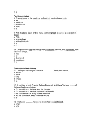  d
Find the mistakes
8. Drugs are one of the medicine profession's most valuable tools.
a. are
b. medicine
c. profession's
d. tools
 b
9. With its strong claws and its many protruding tooth a gopher is an excellent
digger.
a. With
b. strong claws
c. protruding tooth
d. is
 c
10. Drug addiction has resulted of many destroyed careers, and expulsions from
school or college.
a. has
b. of
c. destroyed
d. expulsions
 b
Grammar and Vocabulary
11. I have just met the girls, some of .................... were your friends.
a. whom
b. which
c. who
d. whose
 a
12. An advisor to both Franklin Delano Roosevelt and Harry Truman, ...........of
Bethune-Cookman College.
a. Dr. Mary Mcleod Bethune was the founder
b. Dr. Mary Mcleod Bethune, who was the founder
c. the founder was Dr. Mary Mcleod Bethune
d. did the founder Dr. Mary Mcleod Bethune
 a
13. The house ............. he used to live in has been collapsed.
a. when
b. who
 