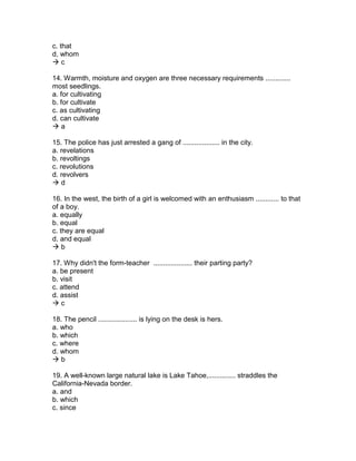 c. that
d. whom
 c
14. Warmth, moisture and oxygen are three necessary requirements .............
most seedlings.
a. for cultivating
b. for cultivate
c. as cultivating
d. can cultivate
 a
15. The police has just arrested a gang of ................... in the city.
a. revelations
b. revoltings
c. revolutions
d. revolvers
 d
16. In the west, the birth of a girl is welcomed with an enthusiasm ............ to that
of a boy.
a. equally
b. equal
c. they are equal
d. and equal
 b
17. Why didn't the form-teacher .................... their parting party?
a. be present
b. visit
c. attend
d. assist
 c
18. The pencil .................... is lying on the desk is hers.
a. who
b. which
c. where
d. whom
 b
19. A well-known large natural lake is Lake Tahoe,.............. straddles the
California-Nevada border.
a. and
b. which
c. since
 