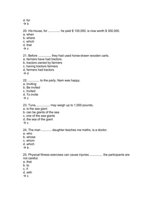 d. for
 b
20. His house, for .............. he paid $ 100,000, is now worth $ 300,000.
a. when
b. where
c. which
d. that
 c
21. Before .............., they had used horse-drawn wooden carts.
a. farmers have had tractors
b. tractors owned by farmers
c. having tractors farmers
d. farmers had tractors
 d
22. ............. to the party, Nam was happy.
a. Inviting
b. Be invited
c. Invited
d. To invite
 c
23. Tuna,................ may weigh up to 1,000 pounds.
a. is the sea giant
b. can be giants of the sea
c. one of the sea giants
d. the sea of the giant
 c
24. The man ............ daughter teaches me maths, is a doctor.
a. who
b. whose
c. whom
d. which
 b
25. Physical fitness exercises can cause injuries ............... the participants are
not careful.
a. that
b. to
c. if
d. with
 c
 