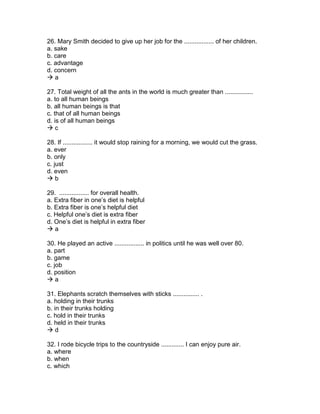 26. Mary Smith decided to give up her job for the ................. of her children.
a. sake
b. care
c. advantage
d. concern
 a
27. Total weight of all the ants in the world is much greater than ................
a. to all human beings
b. all human beings is that
c. that of all human beings
d. is of all human beings
 c
28. If ................. it would stop raining for a morning, we would cut the grass.
a. ever
b. only
c. just
d. even
 b
29. ................. for overall health.
a. Extra fiber in one’s diet is helpful
b. Extra fiber is one’s helpful diet
c. Helpful one’s diet is extra fiber
d. One’s diet is helpful in extra fiber
 a
30. He played an active ................. in politics until he was well over 80.
a. part
b. game
c. job
d. position
 a
31. Elephants scratch themselves with sticks ............... .
a. holding in their trunks
b. in their trunks holding
c. hold in their trunks
d. held in their trunks
 d
32. I rode bicycle trips to the countryside ............. I can enjoy pure air.
a. where
b. when
c. which
 