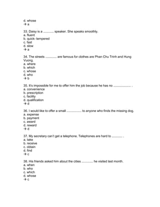 d. whose
 a
33. Daisy is a ............ speaker. She speaks smoothly.
a. fluent
b. quick- tempered
c. fast
d. slow
 a
34. The streets ............. are famous for clothes are Phan Chu Trinh and Hung
Vuong.
a. where
b. which
c. whose
d. who
 b
35. It’s impossible for me to offer him the job because he has no .................... .
a. convenience
b. prescription
c. facility
d. qualification
 d
36. I would like to offer a small ................. to anyone who finds the missing dog.
a. expense
b. payment
c. award
d. reward
 d
37. My secretary can’t get a telephone. Telephones are hard to ............ .
a. take
b. receive
c. obtain
d. find
 c
38. His friends asked him about the cities ............. he visited last month.
a. when
b. who
c. which
d. whose
 c
 