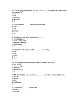 39. “Did he study yesterday?” “No, but if he ............, he would have done better
on today’s test.”
a. had
b. has
c. will study
d. had done
 d
40. The car about ............ I told you is very nice.
a. which
b. that
c. where
d. whom
 a
41. His father made a big decision. He ............ .
a. thought about it
b. made up his mind
c. changed his mind
d. made a wish
 b
42. These are the decayed teeth ............... need filling.
a. who
b. that
c. what
d. when
 b
43. That stranger seems to know how the building caught fire.
a. was on fire
b. was burning
c. explored
d. began to burn
 d
44. Mr David had to leave his family ……….... when he went abroad to work.
a. at a loss
b. behind
c. out
d. at all costs
 b
45. The old man ............ to the writer.
a. waved
b. greeted
 