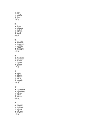 b. stir
c. giraffe
d. firm
--> c
2.
a. from
b. prompt
c. bomb
d. tomb
--> d
3.
a. bought
b. drought
c. sought
d. thought
--> b
4.
a. monkey
b. grocer
c. comb
d. ocean
--> a
5.
a. park
b. patch
c. barn
d. march
--> b
6.
a. company
b. compare
c. cover
d. glove
--> b
7.
a. rubber
b. butcher
c. subtle
d. shuttle
--> b
 