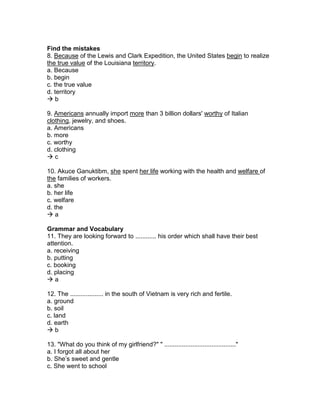 Find the mistakes
8. Because of the Lewis and Clark Expedition, the United States begin to realize
the true value of the Louisiana territory.
a. Because
b. begin
c. the true value
d. territory
 b
9. Americans annually import more than 3 billion dollars' worthy of Italian
clothing, jewelry, and shoes.
a. Americans
b. more
c. worthy
d. clothing
 c
10. Akuce Ganuktibm, she spent her life working with the health and welfare of
the families of workers.
a. she
b. her life
c. welfare
d. the
 a
Grammar and Vocabulary
11. They are looking forward to ............ his order which shall have their best
attention.
a. receiving
b. putting
c. booking
d. placing
 a
12. The ................... in the south of Vietnam is very rich and fertile.
a. ground
b. soil
c. land
d. earth
 b
13. "What do you think of my girlfriend?" " ........................................."
a. I forgot all about her
b. She’s sweet and gentle
c. She went to school
 
