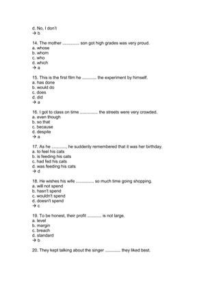 d. No, I don’t
 b
14. The mother .............. son got high grades was very proud.
a. whose
b. whom
c. who
d. which
 a
15. This is the first film he ............ the experiment by himself.
a. has done
b. would do
c. does
d. did
 a
16. I got to class on time ............... the streets were very crowded.
a. even though
b. so that
c. because
d. despite
 a
17. As he ............, he suddenly remembered that it was her birthday.
a. to feel his cats
b. is feeding his cats
c. had fed his cats
d. was feeding his cats
 d
18. He wishes his wife ............... so much time going shopping.
a. will not spend
b. hasn't spend
c. wouldn't spend
d. doesn't spend
 c
19. To be honest, their profit ............ is not large.
a. level
b. margin
c. breach
d. standard
 b
20. They kept talking about the singer ............. they liked best.
 