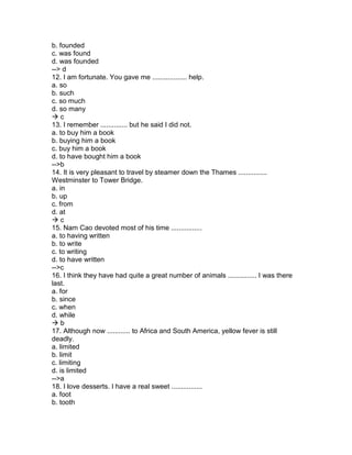 b. founded
c. was found
d. was founded
--> d
12. I am fortunate. You gave me .................. help.
a. so
b. such
c. so much
d. so many
 c
13. I remember .............. but he said I did not.
a. to buy him a book
b. buying him a book
c. buy him a book
d. to have bought him a book
-->b
14. It is very pleasant to travel by steamer down the Thames ...............
Westminster to Tower Bridge.
a. in
b. up
c. from
d. at
 c
15. Nam Cao devoted most of his time ................
a. to having written
b. to write
c. to writing
d. to have written
-->c
16. I think they have had quite a great number of animals ............... I was there
last.
a. for
b. since
c. when
d. while
 b
17. Although now ............ to Africa and South America, yellow fever is still
deadly.
a. limited
b. limit
c. limiting
d. is limited
-->a
18. I love desserts. I have a real sweet ................
a. foot
b. tooth
 