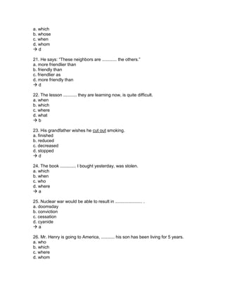 a. which
b. whose
c. when
d. whom
 d
21. He says: “These neighbors are ............ the others.”
a. more friendlier than
b. friendly than
c. friendlier as
d. more friendly than
 d
22. The lesson ........... they are learning now, is quite difficult.
a. when
b. which
c. where
d. what
 b
23. His grandfather wishes he cut out smoking.
a. finished
b. reduced
c. decreased
d. stopped
 d
24. The book ............. I bought yesterday, was stolen.
a. which
b. when
c. who
d. where
 a
25. Nuclear war would be able to result in ...................... .
a. doomsday
b. conviction
c. cessation
d. cyanide
 a
26. Mr. Henry is going to America, ........... his son has been living for 5 years.
a. who
b. which
c. where
d. whom
 