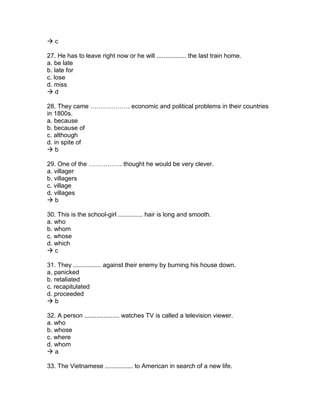  c
27. He has to leave right now or he will ................. the last train home.
a. be late
b. late for
c. lose
d. miss
 d
28. They came ………………. economic and political problems in their countries
in 1800s.
a. because
b. because of
c. although
d. in spite of
 b
29. One of the ……………. thought he would be very clever.
a. villager
b. villagers
c. village
d. villages
 b
30. This is the school-girl .............. hair is long and smooth.
a. who
b. whom
c. whose
d. which
 c
31. They ................ against their enemy by burning his house down.
a. panicked
b. retaliated
c. recapitulated
d. proceeded
 b
32. A person .................... watches TV is called a television viewer.
a. who
b. whose
c. where
d. whom
 a
33. The Vietnamese ................ to American in search of a new life.
 