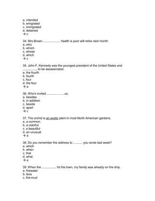 a. intended
b. emigrated
c. immigrated
d. detained
 c
34. Mrs Brown .................... health is poor will retire next month.
a. who
b. whom
c. whose
d. which
 c
35. John F. Kennedy was the youngest president of the United States and
................. to be assassinated.
a. the fourth
b. fourth
c. four
d. the four
 a
36. Who's invited .................... us.
a. besides
b. in addition
c. beside
d. apart
 c
37. The orchid is an exotic plant in most North American gardens.
a. a common
b. a colorful
c. a beautiful
d. an unusual
 d
38. Do you remember the address to ........... you wrote last week?
a. which
b. when
c. that
d. what
 a
39. When the ................. hit the town, my family was already on the ship.
a. firewater
b. lava
c. fire-mud
 