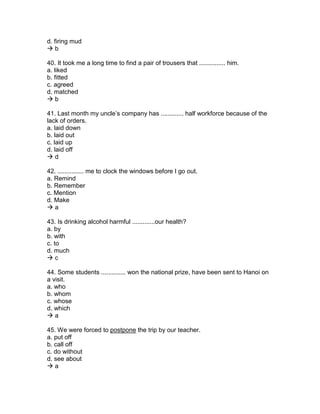 d. firing mud
 b
40. It took me a long time to find a pair of trousers that ............... him.
a. liked
b. fitted
c. agreed
d. matched
 b
41. Last month my uncle’s company has ............. half workforce because of the
lack of orders.
a. laid down
b. laid out
c. laid up
d. laid off
 d
42. ............... me to clock the windows before I go out.
a. Remind
b. Remember
c. Mention
d. Make
 a
43. Is drinking alcohol harmful .............our health?
a. by
b. with
c. to
d. much
 c
44. Some students .............. won the national prize, have been sent to Hanoi on
a visit.
a. who
b. whom
c. whose
d. which
 a
45. We were forced to postpone the trip by our teacher.
a. put off
b. call off
c. do without
d. see about
 a
 