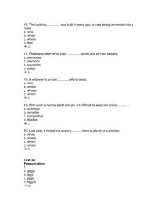 46. The building .............. was built 4 years ago, is now being converted into a
hotel.
a. who
b. when
c. where
d. that
 d
47. Politicians often write their ............... at the end of their careers.
a. memories
b. memoirs
c. souvenirs
d. notes
 b
48. A widower is a man ............ wife is dead.
a. who
b. whom
c. whose
d. which
 c
49. With such a narrow profit margin, it’s difficult to keep our prices .......... .
a. eventual
b. sensible
c. competitive
d. flexible
 c
50. Last year, I visited the country .......... there is plenty of sunshine.
a. when
b. where
c. which
d. whom
 b
Test 34
Pronunciation
1.
a. great
b. leak
c. peak
d. beach
--> a
 