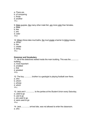 a. There are
b. of comparing
c. those
d. another
 c
9. Male guppies, like many other male fish, are more color than females.
a. Male
b. like
c. are
d. color
 d
10. When rhinos take mud baths, the mud create a barrier to biting insects.
a. When
b. the
c. create
d. biting
 c
Grammar and Vocabulary
11. All of the detectives waited inside the main building. This was the ..............
building.
a. most important
b. smallest
c. first
d. greatest
 a
12. The boy .............. brother is a geologist is playing football over there.
a. who
b. whom
c. whose
d. which
 c
13. Jack and I ................ to the parties at the Student Union every Saturday.
a. used to go
b. use to go
c. are used to go
d. were used to go
 a
14. Jack, .............. arrived late, was not allowed to enter the classroom.
a. who
 