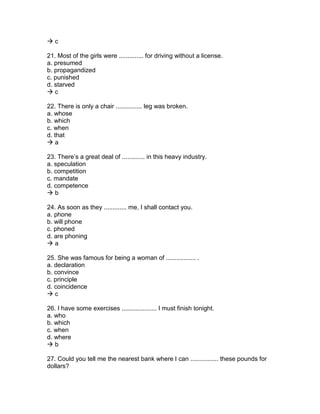  c
21. Most of the girls were .............. for driving without a license.
a. presumed
b. propagandized
c. punished
d. starved
 c
22. There is only a chair ............... leg was broken.
a. whose
b. which
c. when
d. that
 a
23. There’s a great deal of ............. in this heavy industry.
a. speculation
b. competition
c. mandate
d. competence
 b
24. As soon as they ............. me, I shall contact you.
a. phone
b. will phone
c. phoned
d. are phoning
 a
25. She was famous for being a woman of ................. .
a. declaration
b. convince
c. principle
d. coincidence
 c
26. I have some exercises .................... I must finish tonight.
a. who
b. which
c. when
d. where
 b
27. Could you tell me the nearest bank where I can ................ these pounds for
dollars?
 