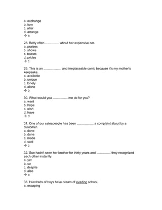a. exchange
b. turn
c. alter
d. arrange
 a
28. Betty often ................ about her expensive car.
a. praises
b. shows
c. boasts
d. prides
 c
29. This is an .................... and irreplaceable comb because it's my mother's
keepsake.
a. available
b. unique
c. lonely
d. alone
 b
30. What would you ................. me do for you?
a. want
b. hope
c. wish
d. have
 d
31. One of our salespeople has been ................... a complaint about by a
customer.
a. done
b. done
c. made
d. said
 c
32. Sue hadn't seen her brother for thirty years and ................ they recognized
each other instantly.
a. yet
b. so
c. despite
d. also
 a
33. Hundreds of boys have dream of evading school.
a. escaping
 
