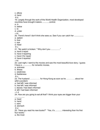 c. elbow
d. hand
 b
19. Largely through the work of the World Health Organization, most developed
countries have brought malaria .............control.
a. in
b. below
c. to
d. under
-->d
20. There's Irene! I don't think she sees us. See if you can catch her .................
a. spleen
b. liver
c. eye
d. head
 c
21. “My watch is broken.” “Why don’t you .................”
a. have it repair
b. have it repairing
c. have it for repair
d. have it repaired
-->d
22. Last night, I went to the movies and saw the most beautiful love story. I guess
I have a ................. for romantic movies.
a. sickness
b. illness
c. weakness
d. feebleness
 c
23. The husband …………… for Hong Kong as soon as he …………. about her
wife’s accident.
a. had left / was informed
b. has left / was informed
c. leaves / has been informed
d. left / had been informed
--> d
24. How are you going to eat all that? I think your eyes are bigger than your
..................
a. head
b. hand
c. ears
d. stomach
 d
25. “Have you read his new books?” “Yes, it’s ............ interesting than his first
four books.”
a. the most
 