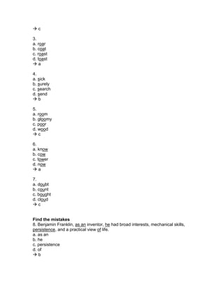  c
3.
a. roar
b. coat
c. roast
d. toast
 a
4.
a. sick
b. surely
c. search
d. send
 b
5.
a. room
b. gloomy
c. poor
d. wood
 c
6.
a. know
b. cow
c. tower
d. now
 a
7.
a. doubt
b. count
c. bought
d. cloud
 c
Find the mistakes
8. Benjamin Franklin, as an inventor, he had broad interests, mechanical skills,
persistence, and a practical view of life.
a. as an
b. he
c. persistence
d. of
 b
 
