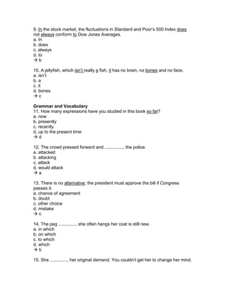 9. In the stock market, the fluctuations in Standard and Poor’s 500 Index does
not always conform to Dow Jones Averages.
a. In
b. does
c. always
d. to
 b
10. A jellyfish, which isn’t really a fish, it has no brain, no bones and no face.
a. isn’t
b. a
c. it
d. bones
 c
Grammar and Vocabulary
11. How many expressions have you studied in this book so far?
a. now
b. presently
c. recently
d. up to the present time
 d
12. The crowd pressed forward and ................ the police.
a. attacked
b. attacking
c. attack
d. would attack
 a
13. There is no alternative; the president must approve the bill if Congress
passes it.
a. chance of agreement
b. doubt
c. other choice
d. mistake
 c
14. The peg ............... she often hangs her coat is still new.
a. in which
b. on which
c. to which
d. which
 b
15. She ............... her original demand. You couldn’t get her to change her mind.
 