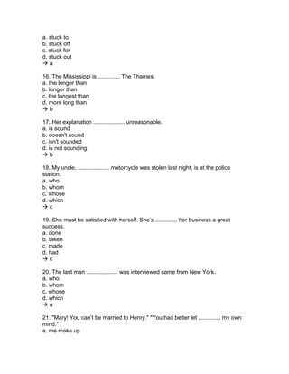 a. stuck to
b. stuck off
c. stuck for
d. stuck out
 a
16. The Mississippi is .............. The Thames.
a. the longer than
b. longer than
c. the longest than
d. more long than
 b
17. Her explanation .................... unreasonable.
a. is sound
b. doesn't sound
c. isn't sounded
d. is not sounding
 b
18. My uncle, .................... motorcycle was stolen last night, is at the police
station.
a. who
b. whom
c. whose
d. which
 c
19. She must be satisfied with herself. She’s .............. her business a great
success.
a. done
b. taken
c. made
d. had
 c
20. The last man .................... was interviewed came from New York.
a. who
b. whom
c. whose
d. which
 a
21. "Mary! You can’t be married to Henry." "You had better let .............. my own
mind."
a. me make up
 