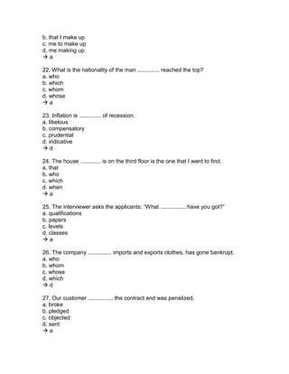 b. that I make up
c. me to make up
d. me making up
 a
22. What is the nationality of the man .............. reached the top?
a. who
b. which
c. whom
d. whose
 a
23. Inflation is .............. of recession.
a. libelous
b. compensatory
c. prudential
d. indicative
 d
24. The house ............. is on the third floor is the one that I want to find.
a. that
b. who
c. which
d. when
 a
25. The interviewer asks the applicants: “What ................ have you got?”
a. qualifications
b. papers
c. levels
d. classes
 a
26. The company ............... imports and exports clothes, has gone bankrupt.
a. who
b. whom
c. whose
d. which
 d
27. Our customer ................ the contract and was penalized.
a. broke
b. pledged
c. objected
d. sent
 a
 