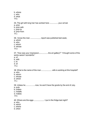 b. where
c. who
d. what
 b
35. The girl with long hair has worked here ................ your arrival.
a. prior
b. prior with
c. prior to
d. prior from
 c
36. I know the man .................... report was published last week.
a. which
b. who
c. whom
d. whose
 d
37. “How was your impression..................the art gallery?” “I thought some of the
works weren’t wonderful.”
a. of
b. with
c. to
d. at
 a
38. What is the name of the man .................... wife is working at this hospital?
a. who
b. whom
c. whose
d. which
 c
39. Unless he ..................now, he won't have the goods by the end of July.
a. puts
b. orders
c. installs
d. makes
 b
40. Where are the eggs .................... I put in the fridge last night?
a. who
b. which
c. where
d. when
 