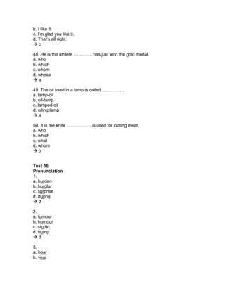 b. I like it.
c. I’m glad you like it.
d. That’s all right.
 c
48. He is the athlete ............... has just won the gold medal.
a. who
b. which
c. whom
d. whose
 a
49. The oil used in a lamp is called ................ .
a. lamp-oil
b. oil-lamp
c. lamped-oil
d. oiling lamp
 a
50. It is the knife .................... is used for cutting meat.
a. who
b. which
c. what
d. whom
 b
Test 36
Pronunciation
1.
a. burden
b. burglar
c. surprise
d. during
 d
2.
a. tumour
b. humour
c. studio
d. bump
 d
3.
a. hear
b. year
 